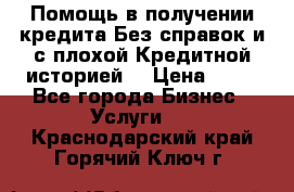 Помощь в получении кредита Без справок и с плохой Кредитной историей  › Цена ­ 11 - Все города Бизнес » Услуги   . Краснодарский край,Горячий Ключ г.